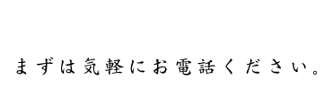 まずは気軽にお電話ください。